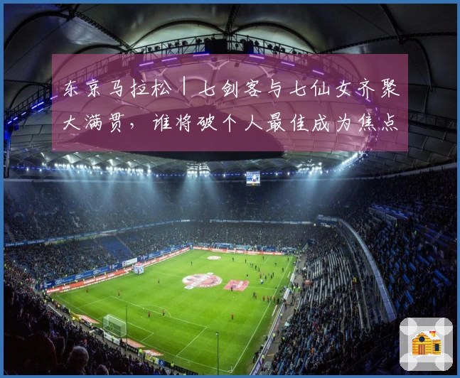 东京马拉松｜七剑客与七仙女齐聚大满贯，谁将破个人最佳成为焦点