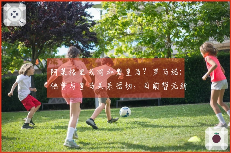 阿莱格里或将加盟皇马？罗马诺：他曾与皇马关系密切，目前暂无新进展