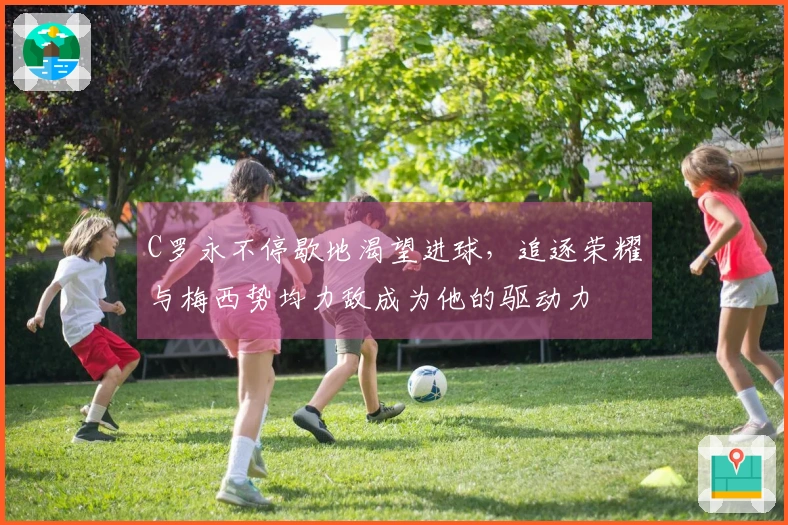 C罗永不停歇地渴望进球，追逐荣耀与梅西势均力敌成为他的驱动力