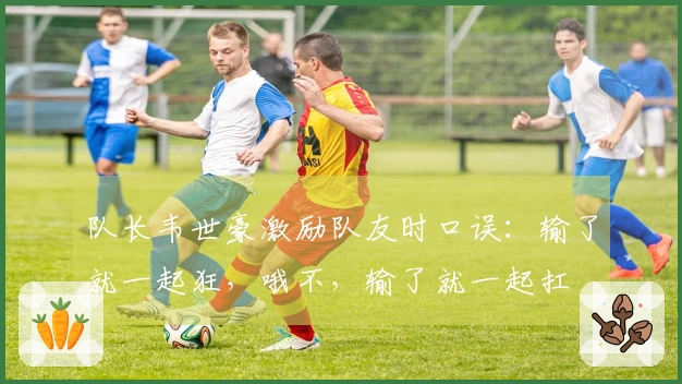 队长韦世豪激励队友时口误：输了就一起狂，哦不，输了就一起扛