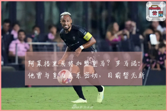 阿莱格里或将加盟皇马？罗马诺：他曾与皇马关系密切，目前暂无新进展