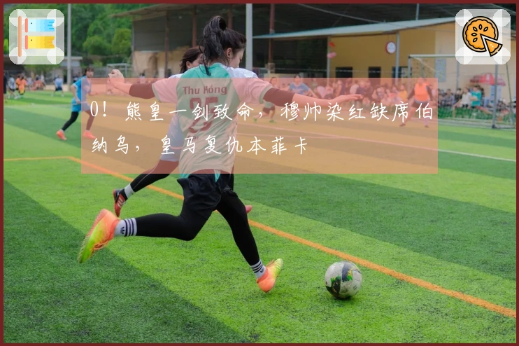0！熊皇一剑致命，穆帅染红缺席伯纳乌，皇马复仇本菲卡