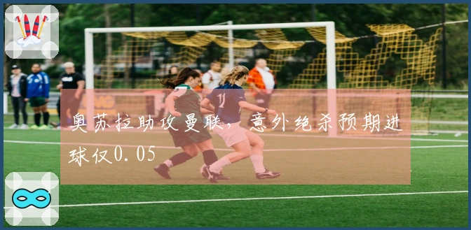 奥苏拉助攻曼联，意外绝杀预期进球仅0.05