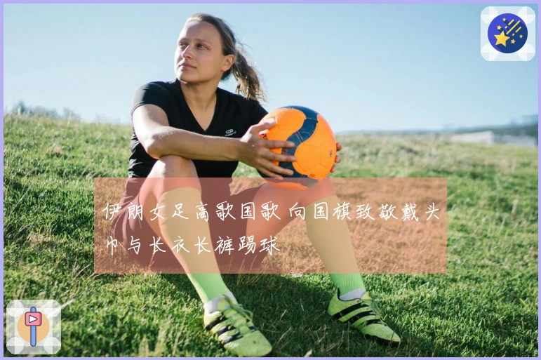 伊朗女足高歌国歌 向国旗致敬戴头巾与长衣长裤踢球