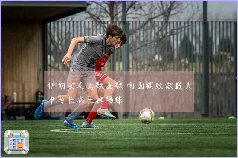 伊朗女足高歌国歌 向国旗致敬戴头巾与长衣长裤踢球