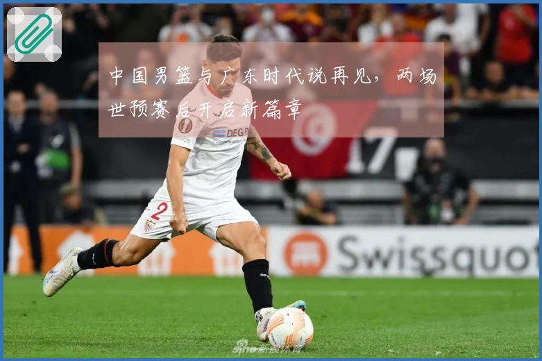 中国男篮与广东时代说再见，两场世预赛后开启新篇章