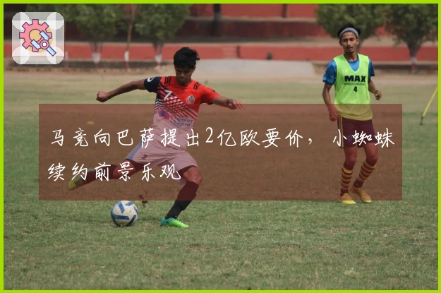 马竞向巴萨提出2亿欧要价，小蜘蛛续约前景乐观