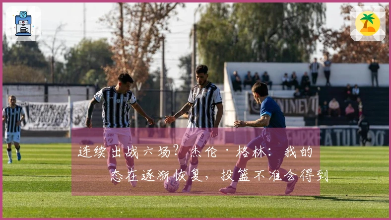 连续出战六场？杰伦·格林：我的状态在逐渐恢复，投篮不准会得到改善