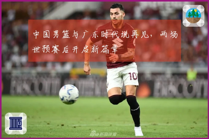 中国男篮与广东时代说再见，两场世预赛后开启新篇章