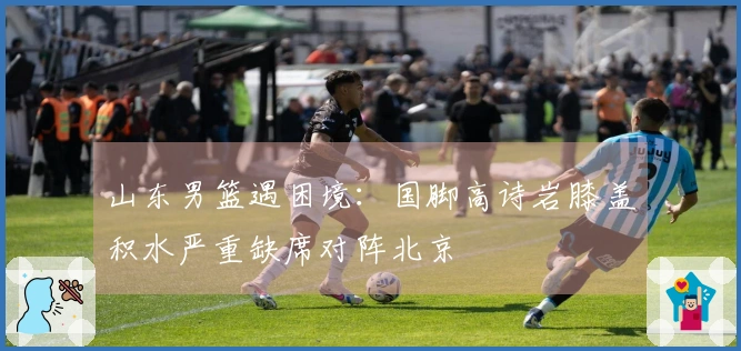 山东男篮遇困境：国脚高诗岩膝盖积水严重缺席对阵北京