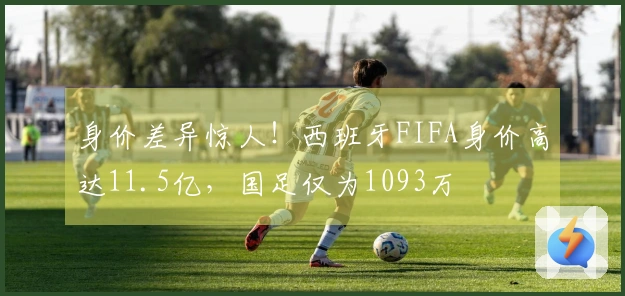 身价差异惊人！西班牙FIFA身价高达11.5亿，国足仅为1093万