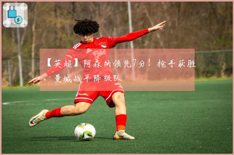 【英超】阿森纳领先7分！枪手获胜，曼城战平降级队