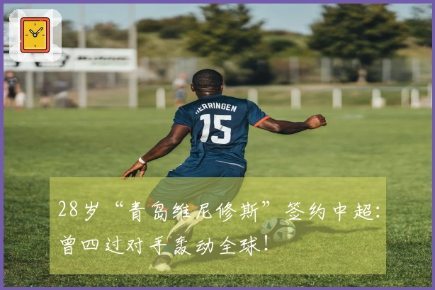 28岁“青岛维尼修斯”签约中超：曾四过对手轰动全球！