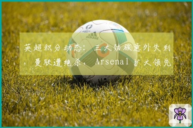 英超积分动态：三大劲旅意外失利，曼联遭绝杀， Arsenal 扩大领先优势