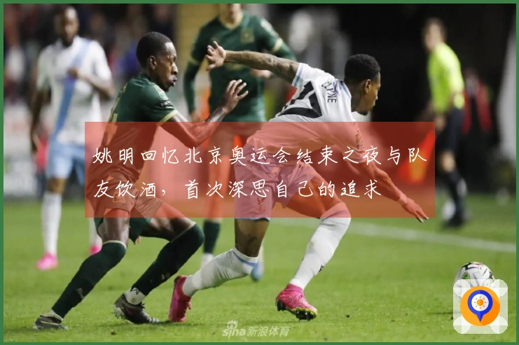 姚明回忆北京奥运会结束之夜与队友饮酒，首次深思自己的追求