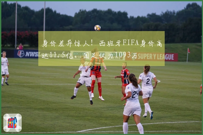 身价差异惊人！西班牙FIFA身价高达11.5亿，国足仅为1093万