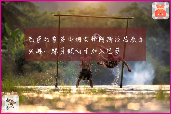 巴萨对霍芬海姆前锋阿斯拉尼表示兴趣，球员倾向于加入巴萨