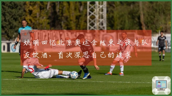 姚明回忆北京奥运会结束之夜与队友饮酒，首次深思自己的追求