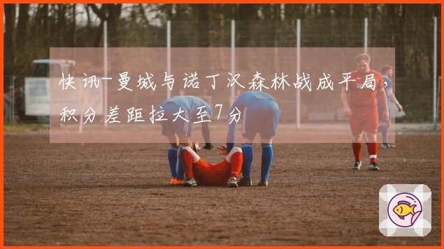 快讯-曼城与诺丁汉森林战成平局，积分差距拉大至7分