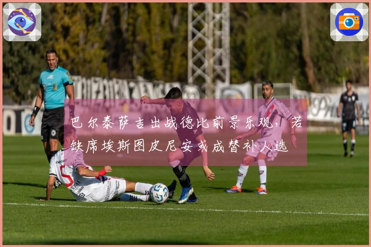 巴尔泰萨吉出战德比前景乐观，若缺席埃斯图皮尼安或成替补人选