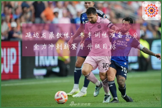延边龙鼎教练：冬季训练准备充分，全力冲刺新赛季升级目标