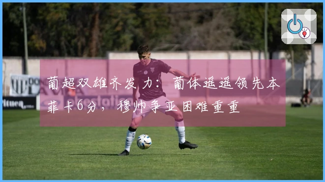 葡超双雄齐发力：葡体遥遥领先本菲卡6分，穆帅争亚困难重重