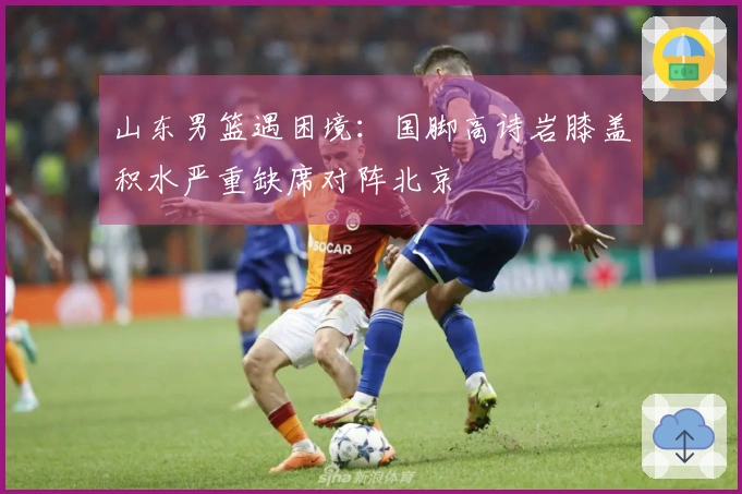 山东男篮遇困境：国脚高诗岩膝盖积水严重缺席对阵北京