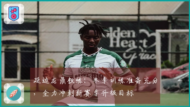 延边龙鼎教练：冬季训练准备充分，全力冲刺新赛季升级目标