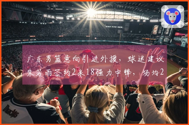广东男篮意向引进外援，球迷建议朱芳雨签约2米18强力中锋，场均20+11