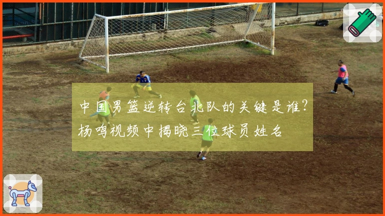 中国男篮逆转台北队的关键是谁？杨鸣视频中揭晓三位球员姓名